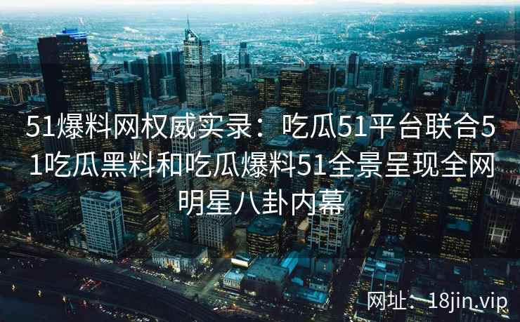 51爆料网权威实录：吃瓜51平台联合51吃瓜黑料和吃瓜爆料51全景呈现全网明星八卦内幕