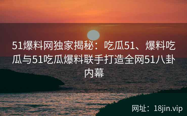51爆料网独家揭秘：吃瓜51、爆料吃瓜与51吃瓜爆料联手打造全网51八卦内幕