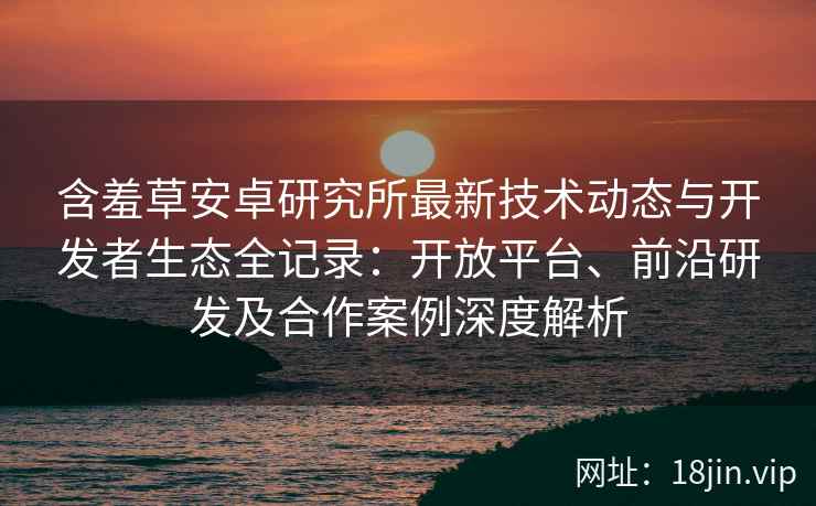 含羞草安卓研究所最新技术动态与开发者生态全记录：开放平台、前沿研发及合作案例深度解析