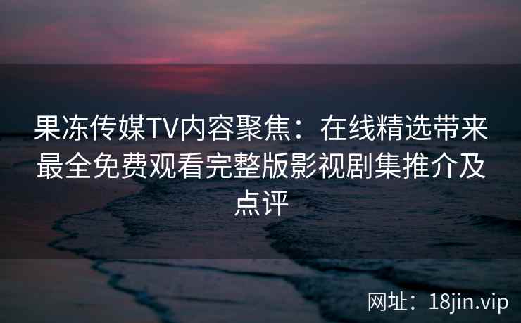 果冻传媒TV内容聚焦：在线精选带来最全免费观看完整版影视剧集推介及点评