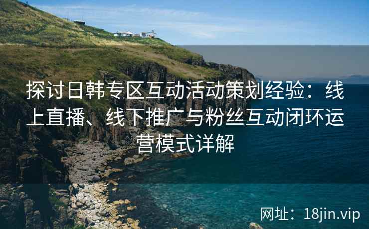 探讨日韩专区互动活动策划经验：线上直播、线下推广与粉丝互动闭环运营模式详解