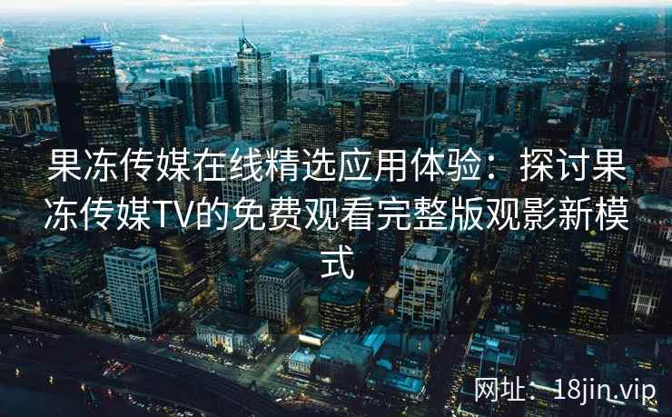 果冻传媒在线精选应用体验：探讨果冻传媒TV的免费观看完整版观影新模式