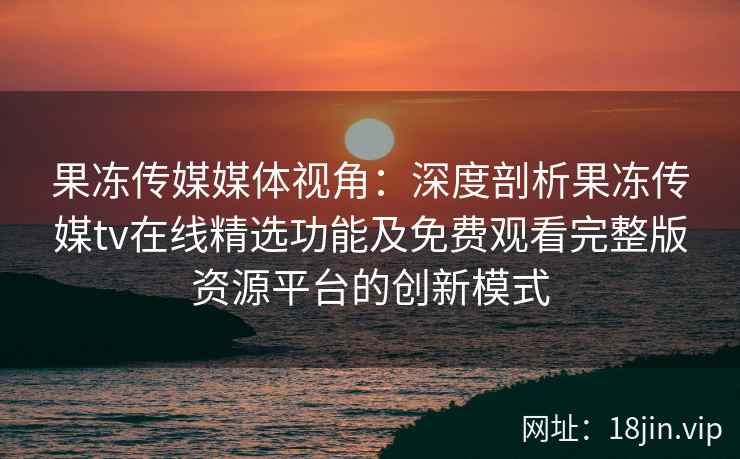 果冻传媒媒体视角：深度剖析果冻传媒tv在线精选功能及免费观看完整版资源平台的创新模式