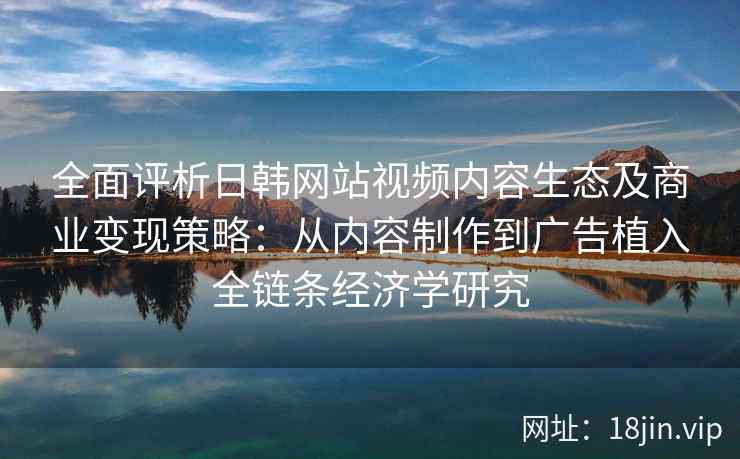全面评析日韩网站视频内容生态及商业变现策略：从内容制作到广告植入全链条经济学研究