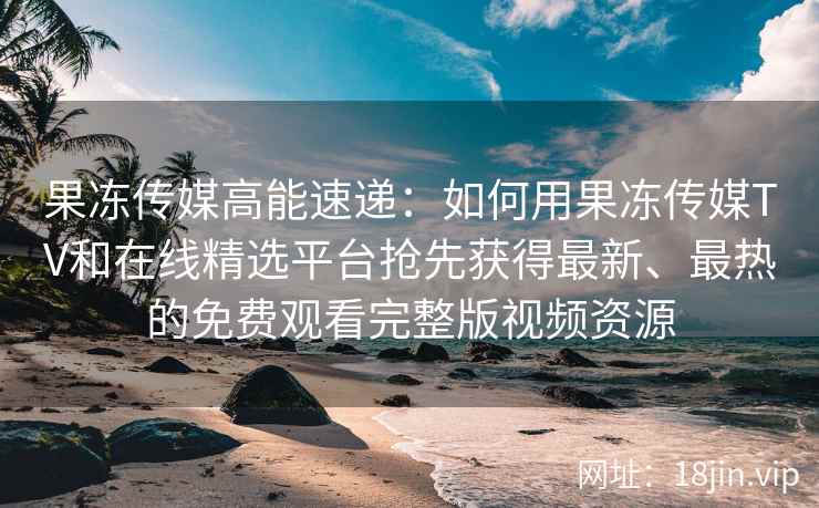 果冻传媒高能速递：如何用果冻传媒TV和在线精选平台抢先获得最新、最热的免费观看完整版视频资源
