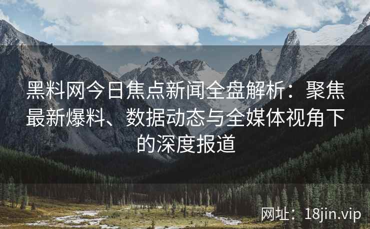 黑料网今日焦点新闻全盘解析：聚焦最新爆料、数据动态与全媒体视角下的深度报道