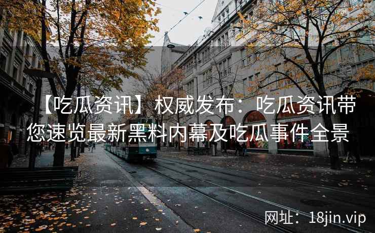 【吃瓜资讯】权威发布：吃瓜资讯带您速览最新黑料内幕及吃瓜事件全景