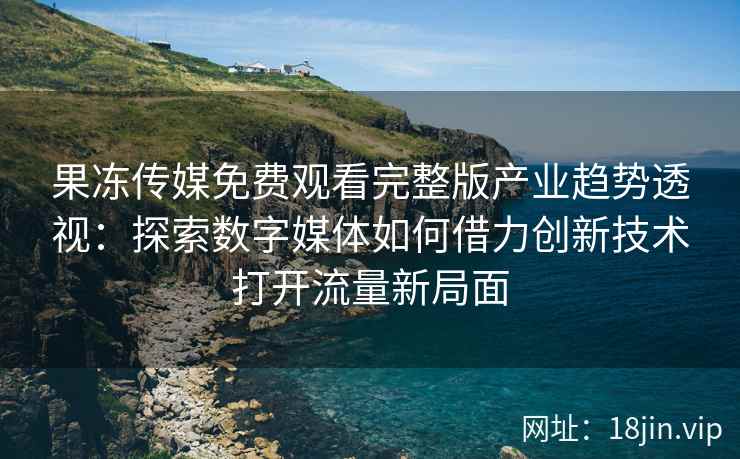 果冻传媒免费观看完整版产业趋势透视：探索数字媒体如何借力创新技术打开流量新局面