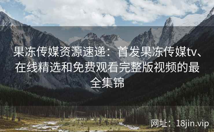 果冻传媒资源速递：首发果冻传媒tv、在线精选和免费观看完整版视频的最全集锦