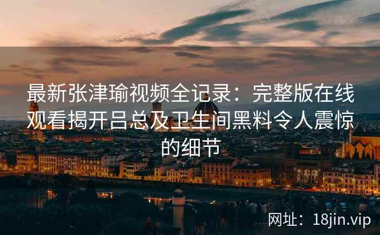 最新张津瑜视频全记录：完整版在线观看揭开吕总及卫生间黑料令人震惊的细节