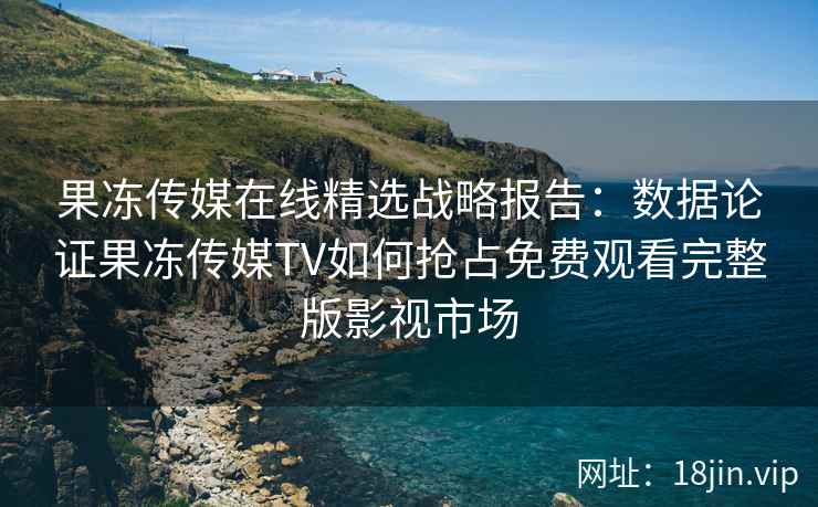 果冻传媒在线精选战略报告：数据论证果冻传媒TV如何抢占免费观看完整版影视市场