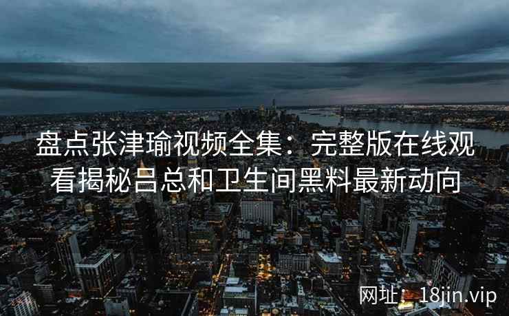 盘点张津瑜视频全集：完整版在线观看揭秘吕总和卫生间黑料最新动向