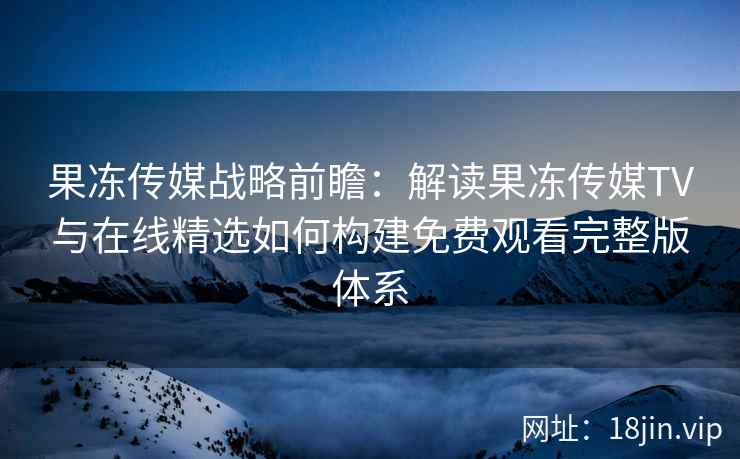 果冻传媒战略前瞻：解读果冻传媒TV与在线精选如何构建免费观看完整版体系