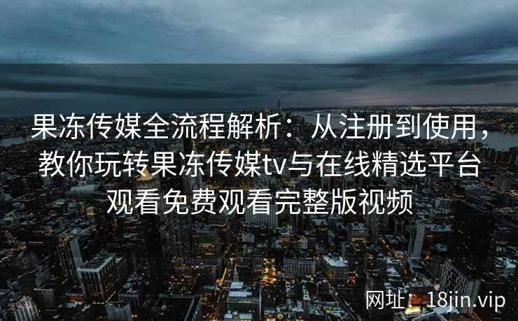 果冻传媒全流程解析：从注册到使用，教你玩转果冻传媒tv与在线精选平台观看免费观看完整版视频