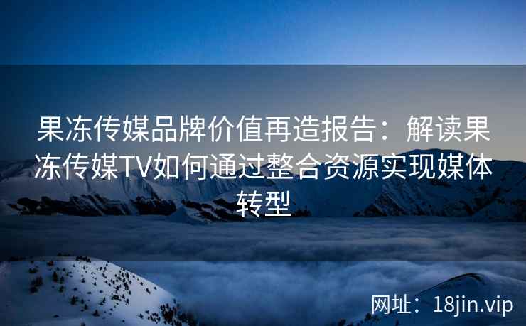 果冻传媒品牌价值再造报告：解读果冻传媒TV如何通过整合资源实现媒体转型