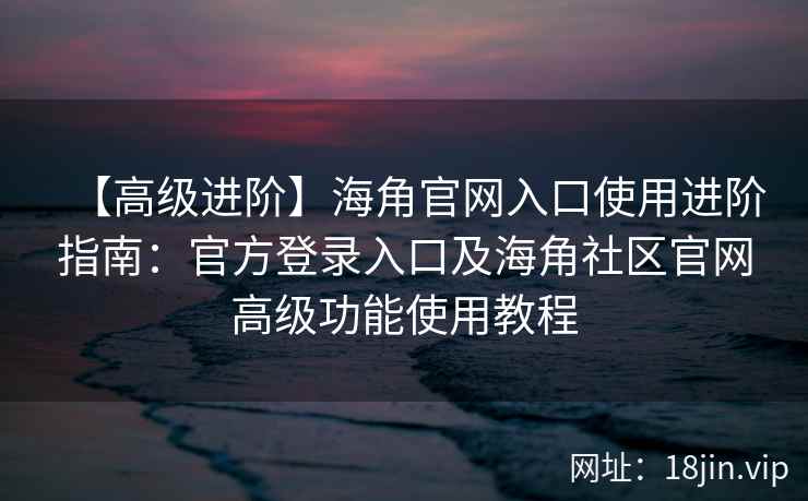 【高级进阶】海角官网入口使用进阶指南：官方登录入口及海角社区官网高级功能使用教程