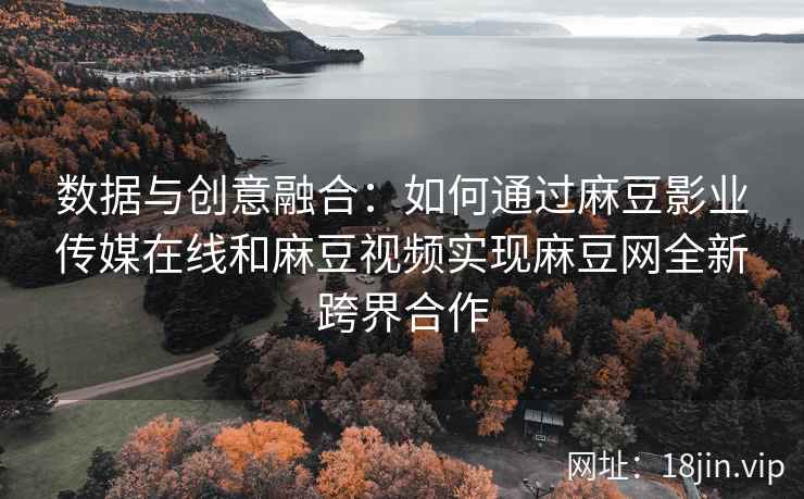 数据与创意融合：如何通过麻豆影业传媒在线和麻豆视频实现麻豆网全新跨界合作