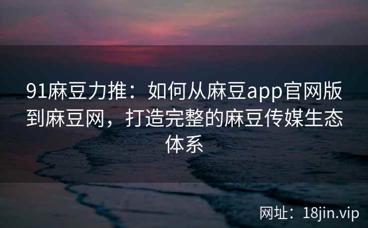 91麻豆力推：如何从麻豆app官网版到麻豆网，打造完整的麻豆传媒生态体系