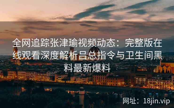 全网追踪张津瑜视频动态：完整版在线观看深度解析吕总指令与卫生间黑料最新爆料