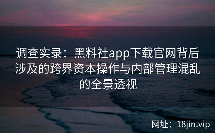 调查实录：黑料社app下载官网背后涉及的跨界资本操作与内部管理混乱的全景透视