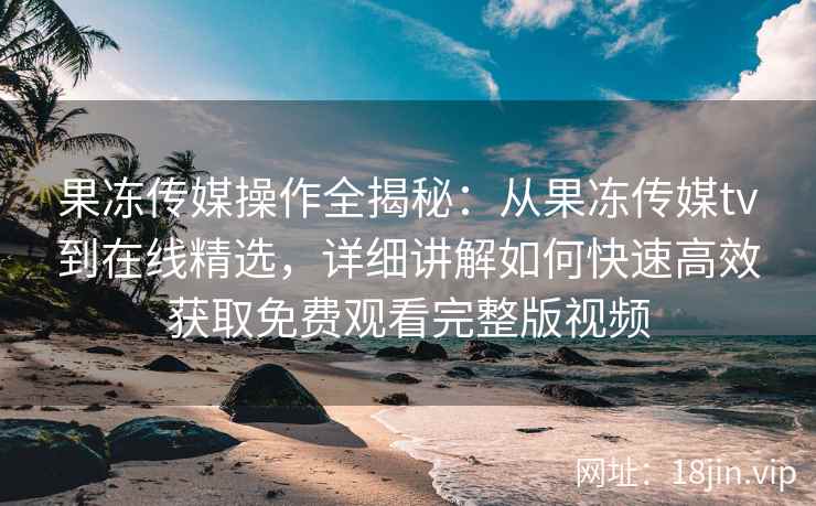果冻传媒操作全揭秘：从果冻传媒tv到在线精选，详细讲解如何快速高效获取免费观看完整版视频