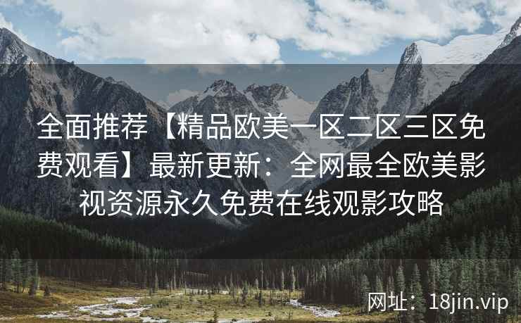 全面推荐【精品欧美一区二区三区免费观看】最新更新：全网最全欧美影视资源永久免费在线观影攻略