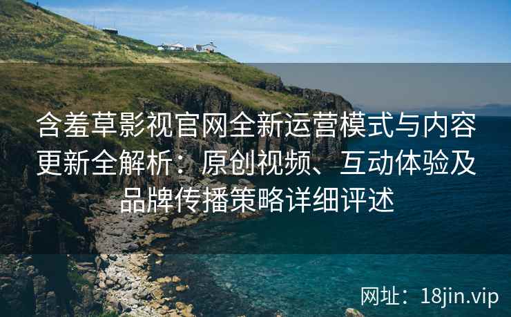 含羞草影视官网全新运营模式与内容更新全解析：原创视频、互动体验及品牌传播策略详细评述