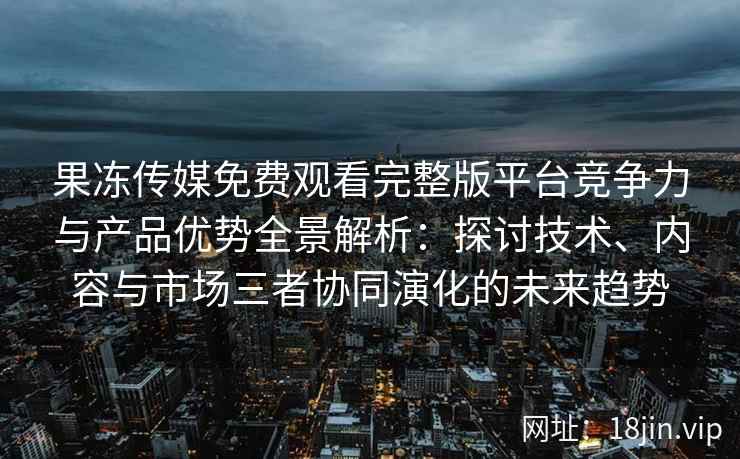 果冻传媒免费观看完整版平台竞争力与产品优势全景解析：探讨技术、内容与市场三者协同演化的未来趋势