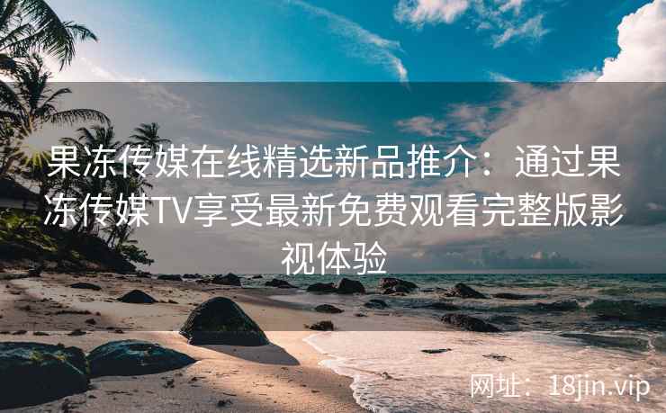 果冻传媒在线精选新品推介：通过果冻传媒TV享受最新免费观看完整版影视体验