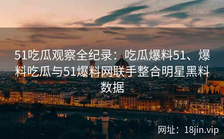 51吃瓜观察全纪录：吃瓜爆料51、爆料吃瓜与51爆料网联手整合明星黑料数据