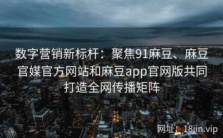 数字营销新标杆：聚焦91麻豆、麻豆官媒官方网站和麻豆app官网版共同打造全网传播矩阵