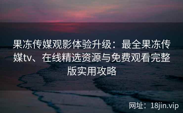果冻传媒观影体验升级：最全果冻传媒tv、在线精选资源与免费观看完整版实用攻略