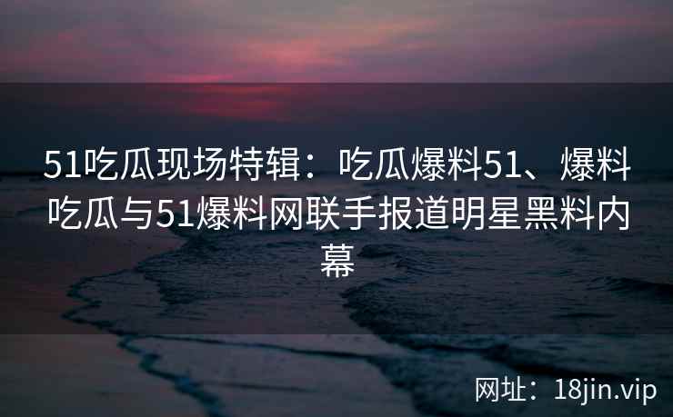 51吃瓜现场特辑：吃瓜爆料51、爆料吃瓜与51爆料网联手报道明星黑料内幕