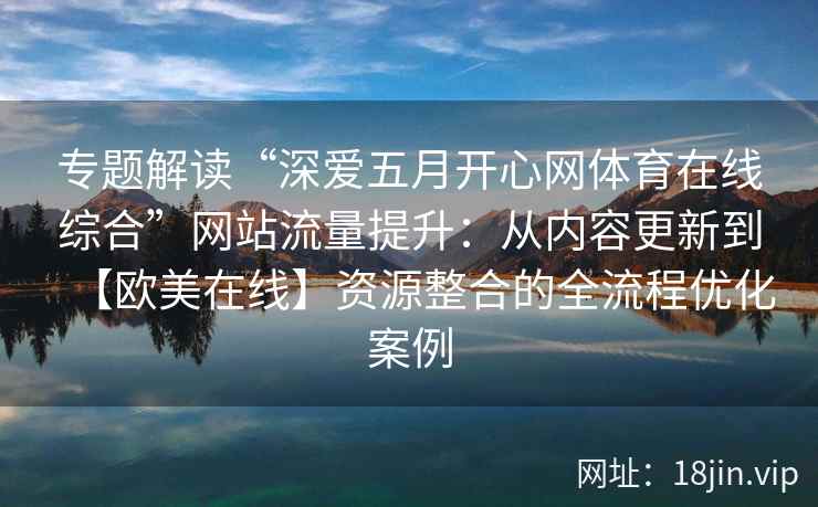 专题解读“深爱五月开心网体育在线综合”网站流量提升：从内容更新到【欧美在线】资源整合的全流程优化案例