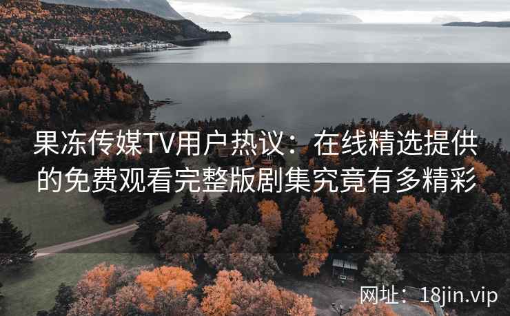 果冻传媒TV用户热议：在线精选提供的免费观看完整版剧集究竟有多精彩