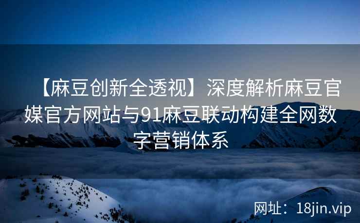 【麻豆创新全透视】深度解析麻豆官媒官方网站与91麻豆联动构建全网数字营销体系