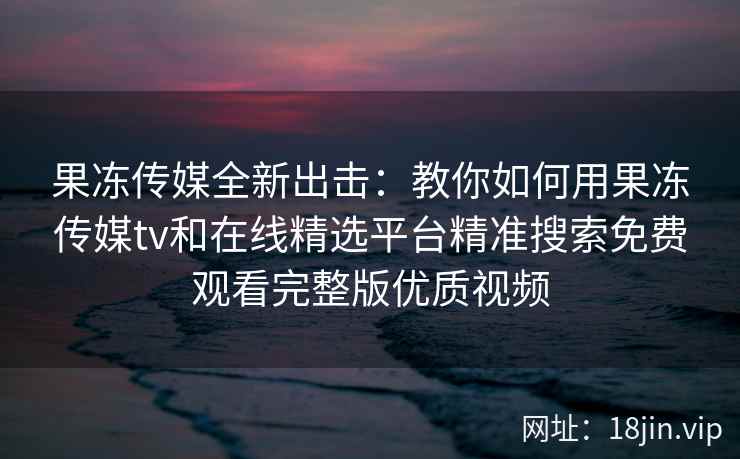 果冻传媒全新出击：教你如何用果冻传媒tv和在线精选平台精准搜索免费观看完整版优质视频