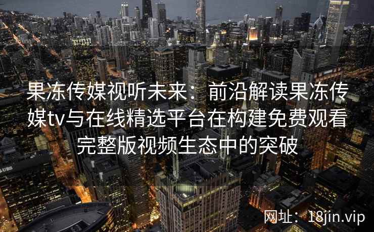 果冻传媒视听未来：前沿解读果冻传媒tv与在线精选平台在构建免费观看完整版视频生态中的突破
