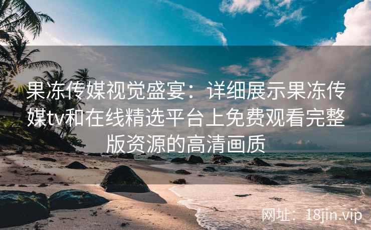 果冻传媒视觉盛宴：详细展示果冻传媒tv和在线精选平台上免费观看完整版资源的高清画质