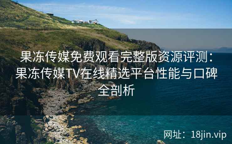 果冻传媒免费观看完整版资源评测：果冻传媒TV在线精选平台性能与口碑全剖析