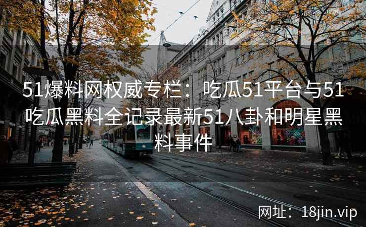 51爆料网权威专栏：吃瓜51平台与51吃瓜黑料全记录最新51八卦和明星黑料事件