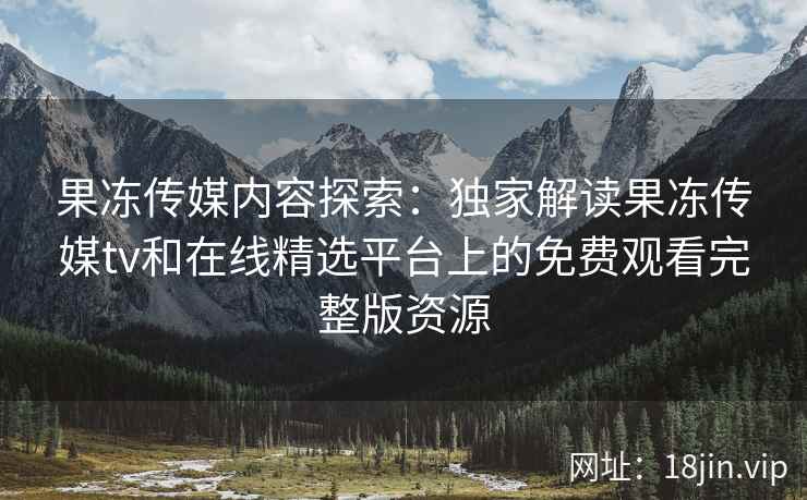 果冻传媒内容探索：独家解读果冻传媒tv和在线精选平台上的免费观看完整版资源
