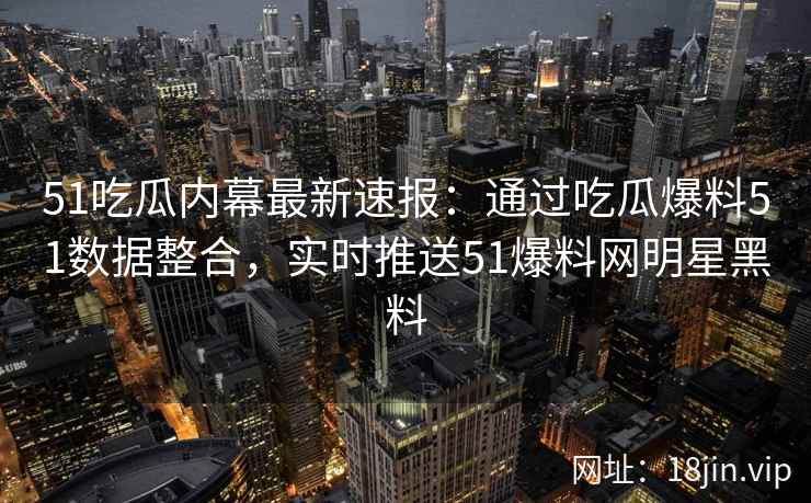 51吃瓜内幕最新速报：通过吃瓜爆料51数据整合，实时推送51爆料网明星黑料