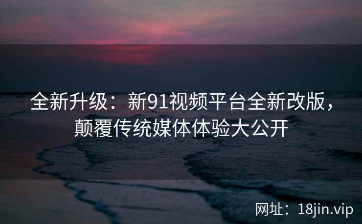 全新升级：新91视频平台全新改版，颠覆传统媒体体验大公开