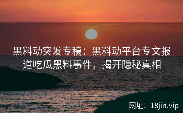 黑料动突发专稿：黑料动平台专文报道吃瓜黑料事件，揭开隐秘真相