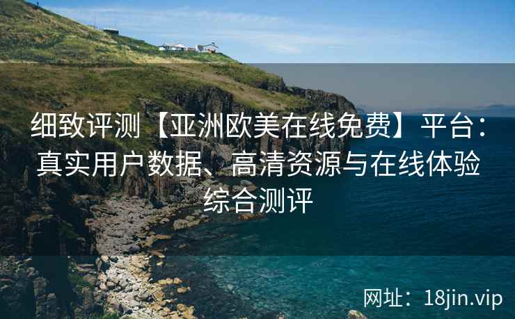 细致评测【亚洲欧美在线免费】平台：真实用户数据、高清资源与在线体验综合测评