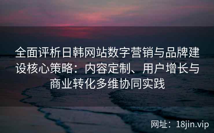 全面评析日韩网站数字营销与品牌建设核心策略：内容定制、用户增长与商业转化多维协同实践