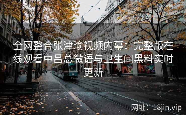 全网整合张津瑜视频内幕：完整版在线观看中吕总微语与卫生间黑料实时更新