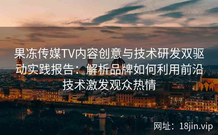 果冻传媒TV内容创意与技术研发双驱动实践报告：解析品牌如何利用前沿技术激发观众热情