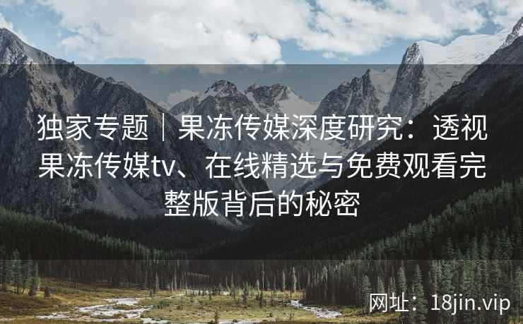 独家专题｜果冻传媒深度研究：透视果冻传媒tv、在线精选与免费观看完整版背后的秘密